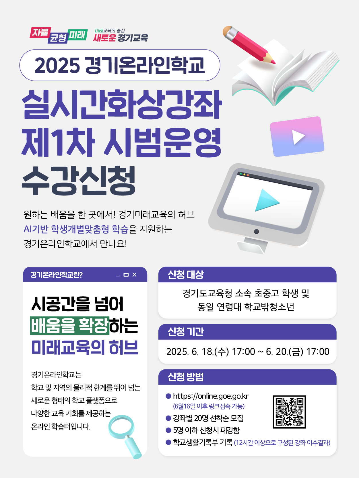 자율 미래교육의 중심 균형 '미래 새로운 경기교육 2025 경기온라인학교 실시간화상강좌 제1차 시범운영 수강신청 원하는 배움을 한 곳에서! 경기미래교육의 허브 AI기반 학생개별맞춤형 학습을 지원하는 경기온라인학교에서 만나요! 0 경기온라인학교란? 신청 대상 시공간을 넘어 경기도교육청 소속 초중고 학생 및 동일 연령대 학교밖청소년 배움을 확장하는 신청기간 미래교육의 허브 2025. 6. 18.(+) 17:00 ~ 6. 20.() 17:00 경기온라인학교는 학교 및 지역의 물리적 한계를 뛰어 넘는 새로운 형태의 학교 플랫폼으로 다양한 교육기회를 제공하는 온라인학습입니다. 신청 방법 https://online.goe.go.kr (6월16일 이후 링크접속가능) '강좌별 20명 선착순 모집 ·5명 이하 신청시 폐강함 학교생활기록부 기록 (12시간 이상으로 구성된 강좌이수결과)