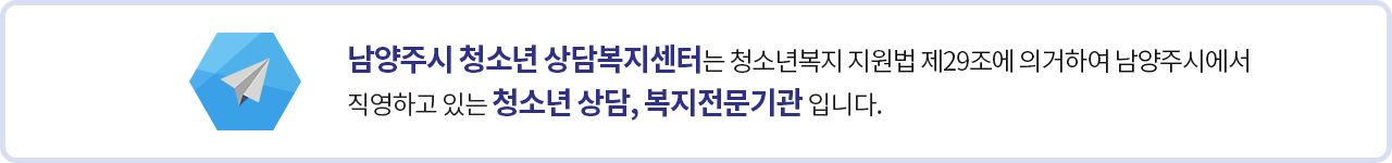 남양주시 청소년 상담복지센터는 청소년복지 지원법 제29조에 의거하여 남양주시에서 직영하고 있는 청소년 상담 전문기관 입니다.